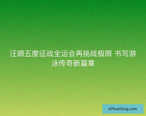汪顺五度征战全运会再挑战极限 书写游泳传奇新篇章