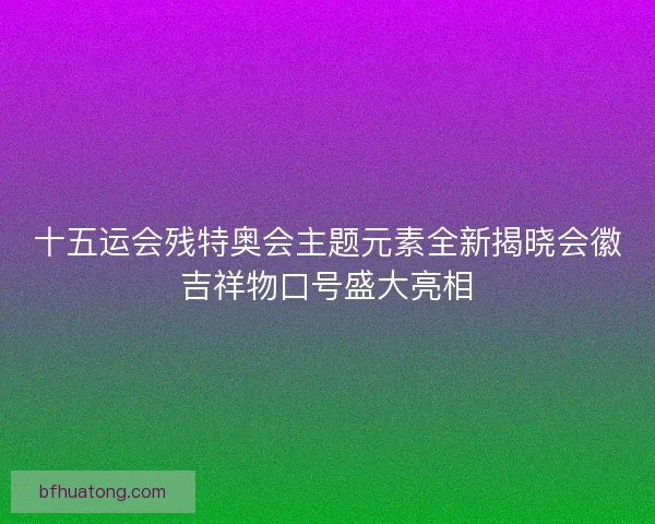 十五运会残特奥会主题元素全新揭晓会徽吉祥物口号盛大亮相