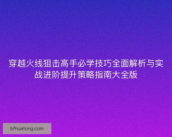 穿越火线狙击高手必学技巧全面解析与实战进阶提升策略指南大全版
